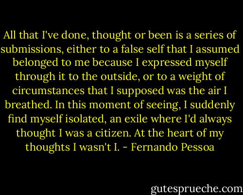 All that I've done, thought or been is a series of submissions, either to a false self that I assumed belonged to me because I expressed myself through it to the outside, or to a weight of circumstances that I supposed was the air I breathed. In this moment of seeing, I suddenly find myself isolated, an exile where I'd always thought I was a citizen. At the heart of my thoughts I wasn't I. - Fernando Pessoa