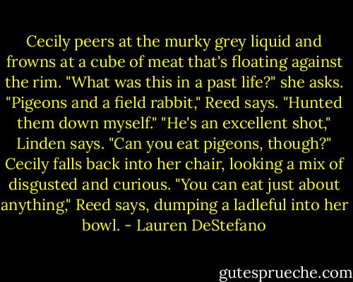 Cecily peers at the murky grey liquid and frowns at a cube of meat that's floating against the rim. "What was this in a past life?" she asks.<br />"Pigeons and a field rabbit," Reed says. "Hunted them down myself."<br />"He's an excellent shot," Linden says.<br />"Can you eat pigeons, though?" Cecily falls back into her chair, looking a mix of disgusted and curious.<br />"You can eat just about anything," Reed says, dumping a ladleful into her bowl. - Lauren DeStefano