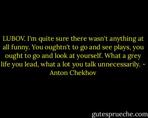 LUBOV. I'm quite sure there wasn't anything at all funny. You oughtn't to go and see plays, you ought to go and look at yourself. What a grey life you lead, what a lot you talk unnecessarily. - Anton Chekhov
