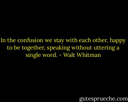 In the confusion we stay with each other, happy to be together, speaking without uttering a single word. - Walt Whitman