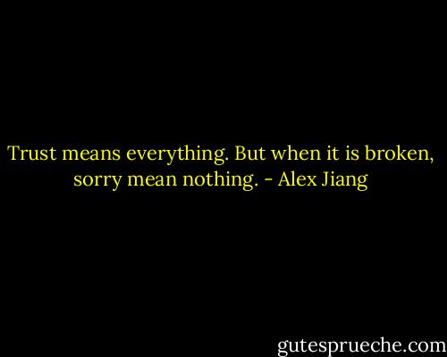 Trust means everything. But when it is broken, sorry mean nothing. - Alex Jiang