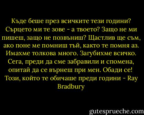 Къде беше през всичките тези години? Сърцето ми те зове - а твоето? Защо не ми пишеш, защо не позвъниш? Щастлив ще съм, ако поне ме помниш тъй, както те помня аз. Имахме толкова много. Загубихме всичко. Сега, преди да сме забравили и спомена, опитай да се върнеш при мен. Обади се!<br /><br />Този, който те обичаше преди години - Ray Bradbury