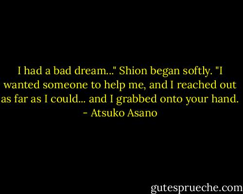 I had a bad dream..." Shion began softly. "I wanted someone to help me, and I reached out as far as I could... and I grabbed onto your hand. - Atsuko Asano