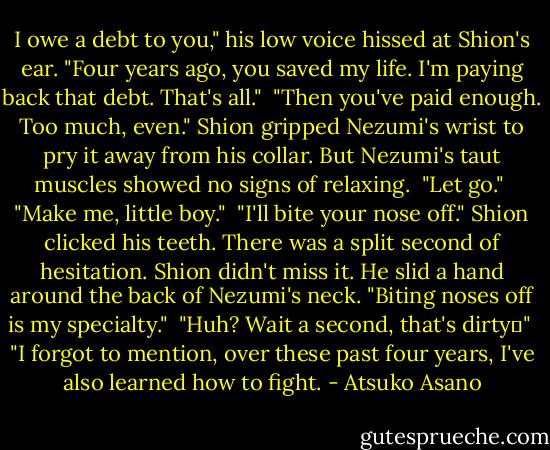 I owe a debt to you," his low voice hissed at Shion's ear. "Four years ago, you saved my life. I'm paying back that debt. That's all."<br /><br />"Then you've paid enough. Too much, even." Shion gripped Nezumi's wrist to pry it away from his collar. But Nezumi's taut muscles showed no signs of relaxing.<br /><br />"Let go."<br /><br />"Make me, little boy."<br /><br />"I'll bite your nose off." Shion clicked his teeth. There was a split second of hesitation. Shion didn't miss it. He slid a hand around the back of Nezumi's neck. "Biting noses off is my specialty."<br /><br />"Huh? Wait a second, that's dirty―"<br /><br />"I forgot to mention, over these past four years, I've also learned how to fight. - Atsuko Asano