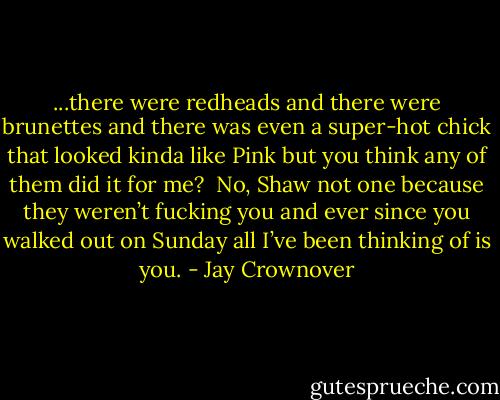 ...there were redheads and there were brunettes and there was even a<br />super-hot chick that looked kinda like Pink but you think any of them did it<br />for me?  No, Shaw not one because they weren’t fucking you and ever since you<br />walked out on Sunday all I’ve been thinking of is you. - Jay Crownover
