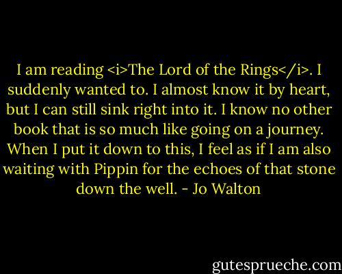 I am reading <i>The Lord of the Rings</i>. I suddenly wanted to. I almost know it by heart, but I can still sink right into it. I know no other book that is so much like going on a journey. When I put it down to this, I feel as if I am also waiting with Pippin for the echoes of that stone down the well. - Jo Walton