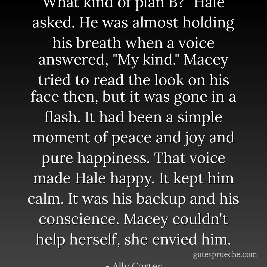 What kind of plan B?" Hale asked. He was almost holding his breath when a voice answered, "My kind." Macey tried to read the look on his face then, but it was gone in a flash. It had been a simple moment of peace and joy and pure happiness. That voice made Hale happy. It kept him calm. It was his backup and his conscience. Macey couldn't help herself, she envied him. - Ally Carter