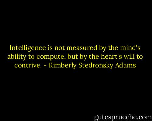 Intelligence is not measured by the mind's ability to compute, but by the heart's will to contrive. - Kimberly Stedronsky Adams