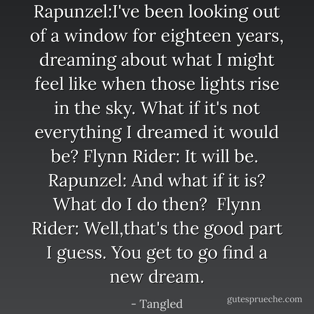 Rapunzel:I've been looking out of a window for eighteen years, dreaming about what I might feel like when those lights rise in the sky. What if it's not everything I dreamed it would be?<br />Flynn Rider: It will be. <br />Rapunzel: And what if it is? What do I do then? <br />Flynn Rider: Well,that's the good part I guess. You get to go find a new dream. - Tangled