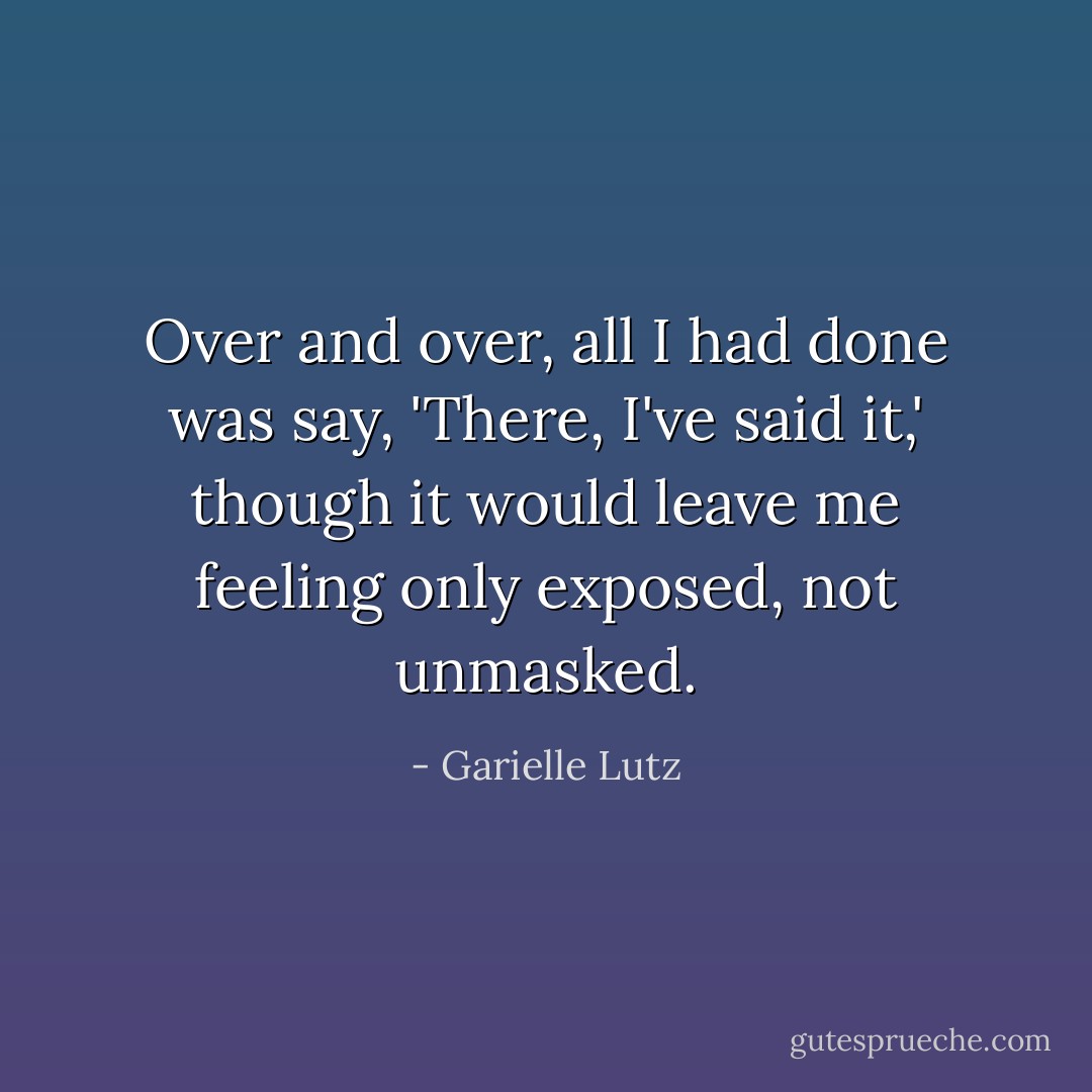 Over and over, all I had done was say, 'There, I've said it,' though it would leave me feeling only exposed, not unmasked. - Garielle Lutz