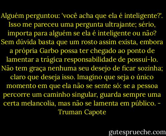 Alguém perguntou: 'você acha que ela é inteligente?'. Isso me pareceu uma pergunta ultrajante; sério, importa para alguém se ela é inteligente ou não? Sem dúvida basta que um rosto assim exista, embora a própria Garbo possa ter chegado ao ponto de lamentar a trágica responsabilidade de possuí-lo. Não tem graça nenhuma seu desejo de ficar sozinha; claro que deseja isso. Imagino que seja o único momento em que ela não se sente só: se a pessoa percorre um caminho singular, guarda sempre uma certa melancolia, mas não se lamenta em público. - Truman Capote