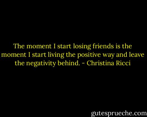 The moment I start losing friends is the moment I start living the positive way and leave the negativity behind. - Christina Ricci