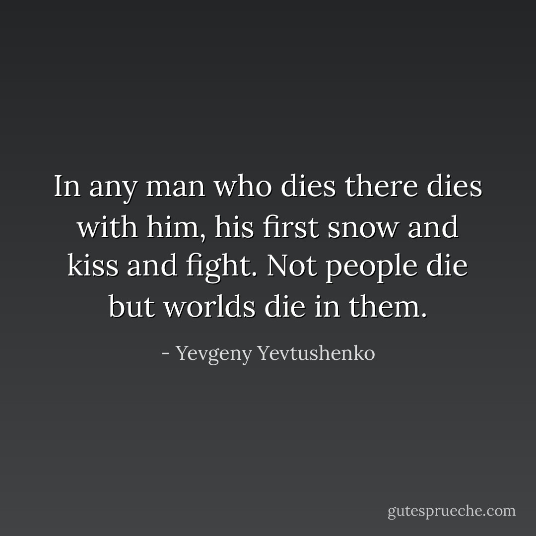 In any man who dies there dies with him, his first snow and kiss and fight. Not people die but worlds die in them. - Yevgeny Yevtushenko