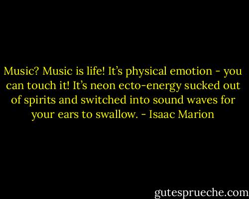Music? Music is life! It’s physical emotion - you can touch it! It’s neon ecto-energy sucked out of spirits and switched into sound waves for your ears to swallow. - Isaac Marion