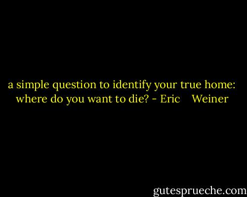 a simple question to identify your true home: where do you want to die? - Eric    Weiner