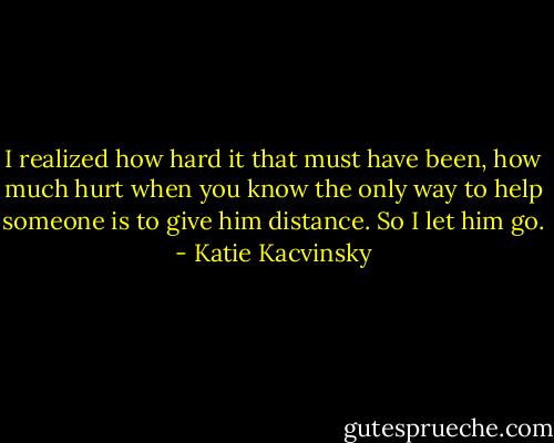 I realized how hard it that must have been, how much hurt when you know the only way to help someone is to give him distance. So I let him go. - Katie Kacvinsky