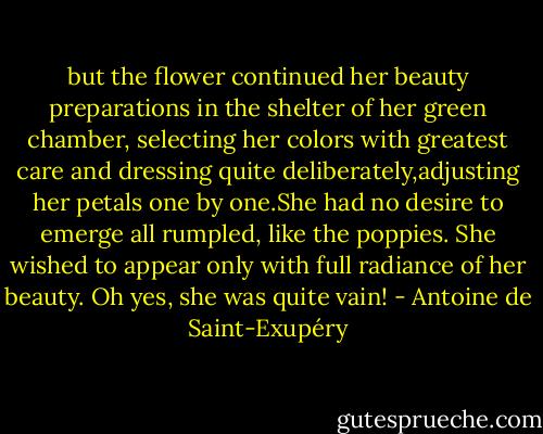 but the flower continued her beauty preparations in the shelter of her green chamber, selecting her colors with greatest care and dressing quite deliberately,adjusting her petals one by one.She had no desire to emerge all rumpled, like the poppies. She wished to appear only with full radiance of her beauty. Oh yes, she was quite vain! - Antoine de Saint-Exupéry