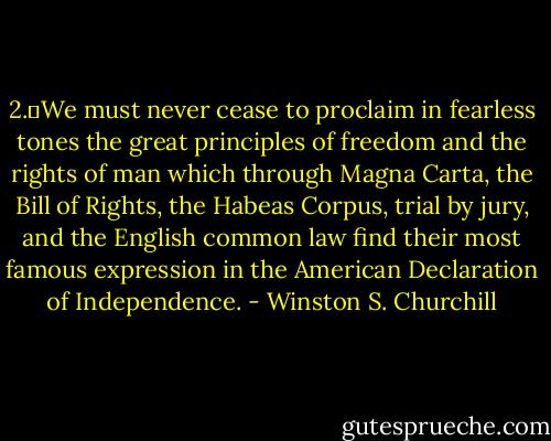 2.	We must never cease to proclaim in fearless tones the great principles of freedom and the rights of man which through Magna Carta, the Bill of Rights, the Habeas Corpus, trial by jury, and the English common law find their most famous expression in the American Declaration of Independence. - Winston S. Churchill