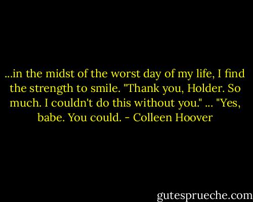 ...in the midst of the worst day of my life, I find the strength to smile. "Thank you, Holder. So much. I couldn't do this without you." ... "Yes, babe. You could. - Colleen Hoover