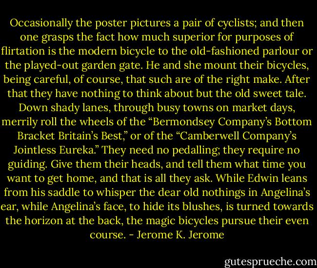Occasionally the poster pictures a pair of cyclists; and then one grasps the fact how much superior for purposes of flirtation is the modern bicycle to the old-fashioned parlour or the played-out garden gate. He and she mount their bicycles, being careful, of course, that such are of the right make. After that they have nothing to think about but the old sweet tale. Down shady lanes, through busy towns on market days, merrily roll the wheels of the “Bermondsey Company’s Bottom Bracket Britain’s Best,” or of the “Camberwell Company’s Jointless Eureka.” They need no pedalling; they require no guiding. Give them their heads, and tell them what time you want to get home, and that is all they ask. While Edwin leans from his saddle to whisper the dear old nothings in Angelina’s ear, while Angelina’s face, to hide its blushes, is turned towards the horizon at the back, the magic bicycles pursue their even course. - Jerome K. Jerome