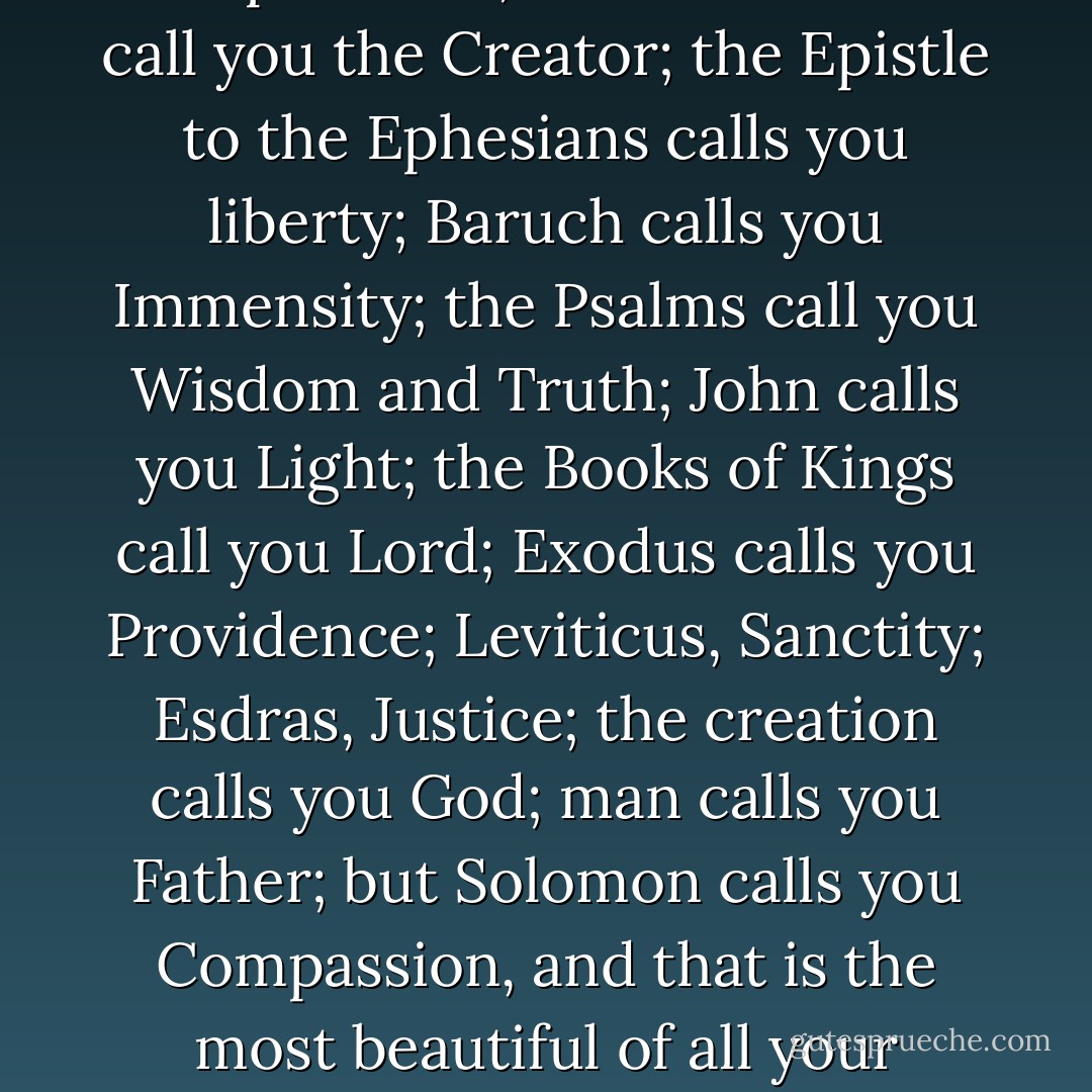 Ecclesiastes calls you the All-powerful; the Maccabees call you the Creator; the Epistle to the Ephesians calls you liberty; Baruch calls you Immensity; the Psalms call you Wisdom and Truth; John calls you Light; the Books of Kings call you Lord; Exodus calls you Providence; Leviticus, Sanctity; Esdras, Justice; the creation calls you God; man calls you Father; but Solomon calls you Compassion, and that is the most beautiful of all your names. - Victor Hugo