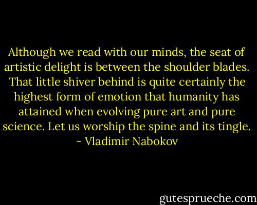 Although we read with our minds, the seat of artistic delight is between the shoulder blades. That little shiver behind is quite certainly the highest form of emotion that humanity has attained when evolving pure art and pure science. Let us worship the spine and its tingle. - Vladimir Nabokov