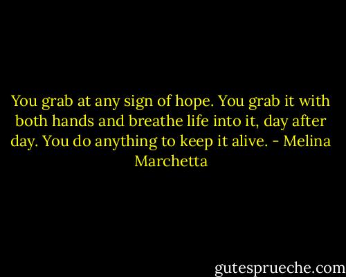 You grab at any sign of hope. You grab it with both hands and breathe life into it, day after day. You do anything to keep it alive. - Melina Marchetta