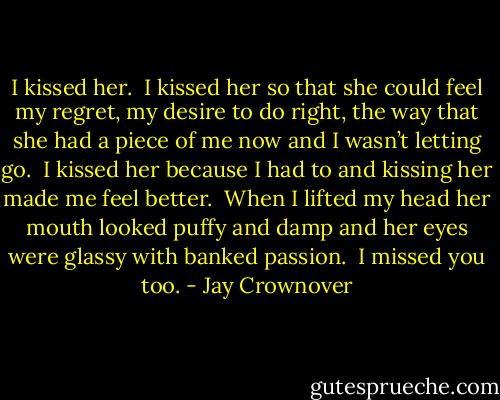I kissed her.  I kissed her so that<br />she could feel my regret, my desire to do right, the way that she had a piece<br />of me now and I wasn’t letting go.  I kissed her because I had to and kissing<br />her made me feel better.  When I lifted my head her mouth looked puffy and damp<br />and her eyes were glassy with banked passion.<br /><br />I missed you too. - Jay Crownover
