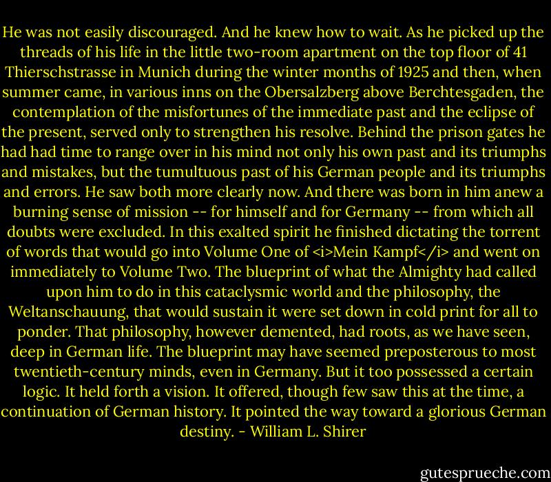 He was not easily discouraged. And he knew how to wait. As he picked up the threads of his life in the little two-room apartment on the top floor of 41 Thierschstrasse in Munich during the winter months of 1925 and then, when summer came, in various inns on the Obersalzberg above Berchtesgaden, the contemplation of the misfortunes of the immediate past and the eclipse of the present, served only to strengthen his resolve. Behind the prison gates he had had time to range over in his mind not only his own past and its triumphs and mistakes, but the tumultuous past of his German people and its triumphs and errors. He saw both more clearly now. And there was born in him anew a burning sense of mission -- for himself and for Germany -- from which all doubts were excluded. In this exalted spirit he finished dictating the torrent of words that would go into Volume One of <i>Mein Kampf</i> and went on immediately to Volume Two. The blueprint of what the Almighty had called upon him to do in this cataclysmic world and the philosophy, the Weltanschauung, that would sustain it were set down in cold print for all to ponder. That philosophy, however demented, had roots, as we have seen, deep in German life. The blueprint may have seemed preposterous to most twentieth-century minds, even in Germany. But it too possessed a certain logic. It held forth a vision. It offered, though few saw this at the time, a continuation of German history. It pointed the way toward a glorious German destiny. - William L. Shirer