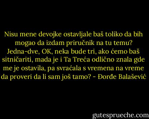 Nisu mene devojke ostavljale baš toliko da bih mogao da izdam priručnik na tu temu? Jedna-dve, OK, neka bude tri, ako ćemo baš sitničariti, mada je i Ta Treća odlično znala gde me je ostavila, pa svraćala s vremena na vreme da proveri da li sam još tamo? - Đorđe Balašević