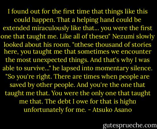 I found out for the first time that things like this could happen. That a helping hand could be extended miraculously like that... you were the first one that taught me. Like all of these―" Nezumi slowly looked about his room. "―these thousand of stories here, you taught me that sometimes we encounter the most unexpected things. And that's why I was able to survive..." he lapsed into momentary silence. "So you're right. There are times when people are saved by other people. And you're the one that taught me that. You were the only one that taught me that. The debt I owe for that is high― unfortunately for me. - Atsuko Asano