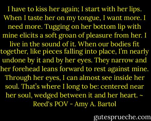 I have to kiss her again; I start with her lips. When I taste her on my tongue, I want more. I need more. Tugging on her bottom lip with mine elicits a soft groan of pleasure from her. I live in the sound of it.<br />When our bodies fit together, like pieces falling into place, I’m nearly undone by it and by her eyes. They narrow and her forehead leans forward to rest against mine. Through her eyes, I can almost see inside her soul. That’s where I long to be: centered near her soul, wedged between it and her heart. ~ Reed's POV - Amy A. Bartol