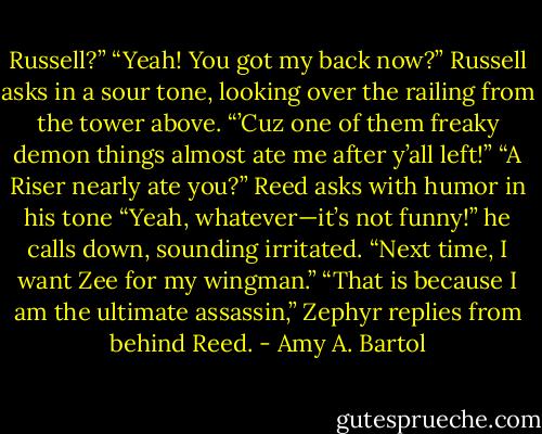 Russell?”<br />“Yeah! You got my back now?” Russell asks in a sour tone, looking over the railing from the tower above. “’Cuz one of them freaky demon things almost ate me after y’all left!”<br />“A Riser nearly ate you?” Reed asks with humor in his tone<br />“Yeah, whatever—it’s not funny!” he calls down, sounding irritated. “Next time, I want Zee for my wingman.”<br />“That is because I am the ultimate assassin,” Zephyr replies from behind Reed. - Amy A. Bartol