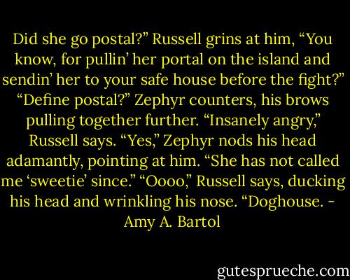 Did she go postal?” Russell grins at him, “You know, for pullin’ her portal on the island and sendin’ her to your safe house before the fight?”<br />“Define postal?” Zephyr counters, his brows pulling together further.<br />“Insanely angry,” Russell says.<br />“Yes,” Zephyr nods his head adamantly, pointing at him. “She has not called me ‘sweetie’ since.”<br />“Oooo,” Russell says, ducking his head and wrinkling his nose. “Doghouse. - Amy A. Bartol