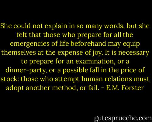 She could not explain in so many words, but she felt that those who prepare for all the emergencies of life beforehand may equip themselves at the expense of joy. It is necessary to prepare for an examination, or a dinner-party, or a possible fall in the price of stock: those who attempt human relations must adopt another method, or fail. - E.M. Forster