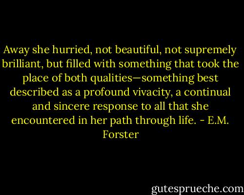 Away she hurried, not beautiful, not supremely brilliant, but filled with something that took the place of both qualities—something best described as a profound vivacity, a continual and sincere response to all that she encountered in her path through life. - E.M. Forster