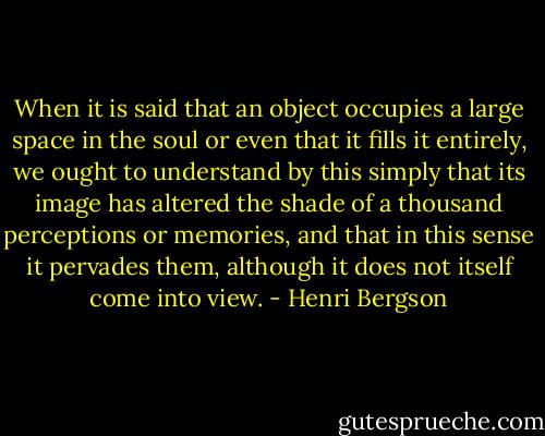 When it is said that an object occupies a large space in the soul or even that it fills it entirely, we ought to understand by this simply that its image has altered the shade of a thousand perceptions or memories, and that in this sense it pervades them, although it does not itself come into view. - Henri Bergson
