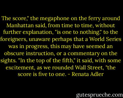 The score," the megaphone on the ferry around Manhattan said, from time to time, without further explanation, "is one to nothing." to the foreigners, unaware perhaps that a World Series was in progress, this may have seemed an obscure instruction, or a commentary on the sights. "In the top of the fifth," it said, with some excitement, as we rounded Wall Street, "the score is five to one. - Renata Adler