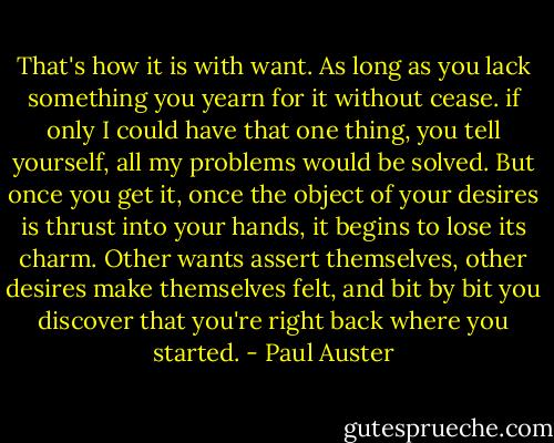 That's how it is with want. As long as you lack something you yearn for it without cease. if only I could have that one thing, you tell yourself, all my problems would be solved. But once you get it, once the object of your desires is thrust into your hands, it begins to lose its charm. Other wants assert themselves, other desires make themselves felt, and bit by bit you discover that you're right back where you started. - Paul Auster
