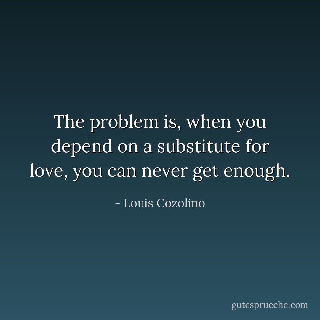 The problem is, when you depend on a substitute for love, you can never get enough. - Louis Cozolino