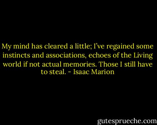 My mind has cleared a little; I’ve regained some instincts and associations, echoes of the Living world if not actual memories. Those I still have to steal. - Isaac Marion