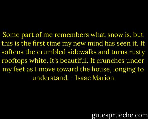 Some part of me remembers what snow is, but this is the first time my new mind has seen it. It softens the crumbled sidewalks and turns rusty rooftops white. It’s beautiful. It crunches under my feet as I move toward the house, longing to understand. - Isaac Marion
