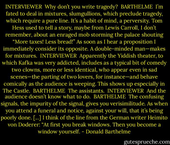INTERVIEWER<br /><br />Why don’t you write tragedy?<br /><br />BARTHELME<br /><br />I’m fated to deal in mixtures, slumgullions, which preclude tragedy, which require a pure line. It’s a habit of mind, a perversity. Tom Hess used to tell a story, maybe from Lewis Carroll, I don’t remember, about an enraged mob storming the palace shouting “More taxes! Less bread!” As soon as I hear a proposition I immediately consider its opposite. A double-minded man—makes for mixtures.<br /><br />INTERVIEWER<br /><br />Apparently the Yiddish theater, to which Kafka was very addicted, includes as a typical bit of comedy two clowns, more or less identical, who appear even in sad scenes—the parting of two lovers, for instance—and behave comically as the audience is weeping. This shows up especially in The Castle.<br /><br />BARTHELME<br /><br />The assistants.<br /><br />INTERVIEWER<br /><br />And the audience doesn’t know what to do.<br /><br />BARTHELME<br /><br />The confusing signals, the impurity of the signal, gives you verisimilitude. As when you attend a funeral and notice, against your will, that it’s being poorly done. [...] I think of the line from the German writer Heimito von Doderer: “At first you break windows. Then you become a window yourself. - Donald Barthelme