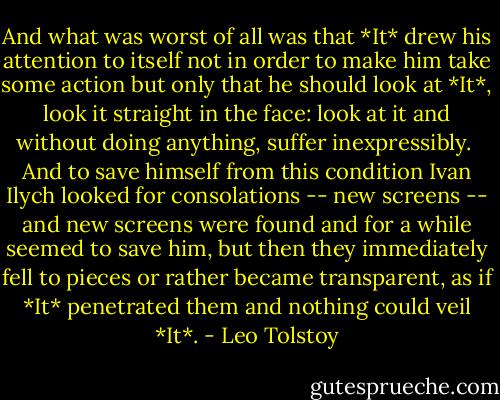 And what was worst of all was that *It* drew his attention to itself not in order to make him take some action but only that he should look at *It*, look it straight in the face: look at it and without doing anything, suffer inexpressibly.<br /><br />And to save himself from this condition Ivan Ilych looked for consolations -- new screens -- and new screens were found and for a while seemed to save him, but then they immediately fell to pieces or rather became transparent, as if *It* penetrated them and nothing could veil *It*. - Leo Tolstoy