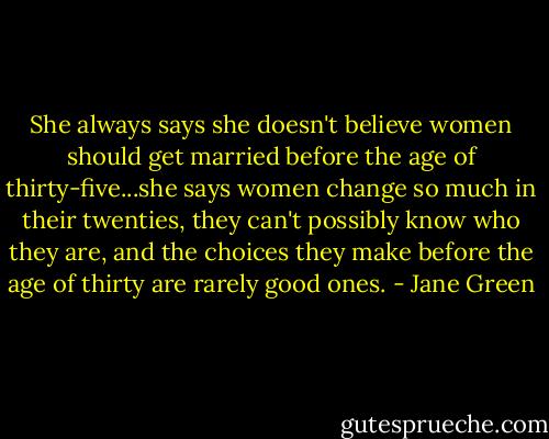 She always says she doesn't believe women should get married before the age of thirty-five...she says women change so much in their twenties, they can't possibly know who they are, and the choices they make before the age of thirty are rarely good ones. - Jane Green