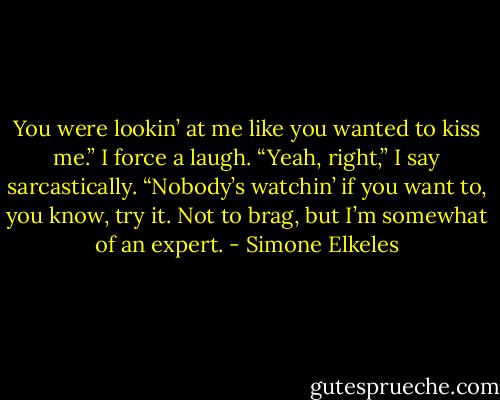 You were lookin’ at me like you wanted to kiss me.”<br />I force a laugh. “Yeah, right,” I say sarcastically.<br />“Nobody’s watchin’ if you want to, you know, try it. Not to brag, but I’m somewhat of an expert. - Simone Elkeles