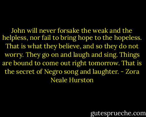 John will never forsake the weak and the helpless, nor fail to bring hope to the hopeless. That is what they believe, and so they do not worry. They go on and laugh and sing. Things are bound to come out right tomorrow. That is the secret of Negro song and laughter. - Zora Neale Hurston