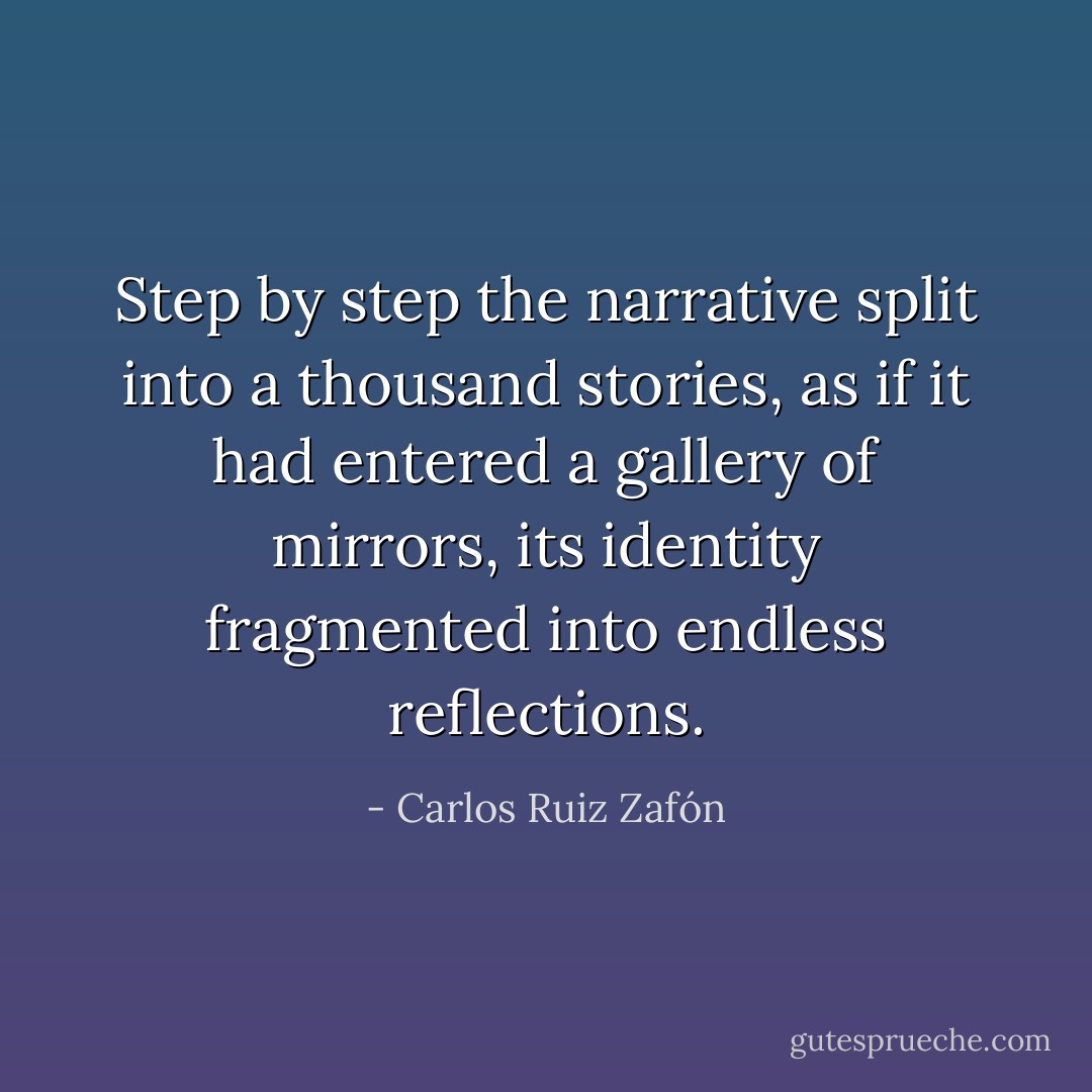Step by step the narrative split into a thousand stories, as if it had entered a gallery of mirrors, its identity fragmented into endless reflections. - Carlos Ruiz Zafón