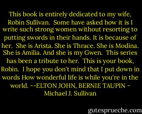 This book is entirely dedicated to my wife, Robin Sullivan.<br /><br />Some have asked how it is I write such strong women without resorting to putting swords in their hands. It is because of her.<br /><br />She is Arista.<br />She is Thrace.<br />She is Modina.<br />She is Amilia.<br />And she is my Gwen.<br /><br />This series has been a tribute to her.<br /><br />This is your book, Robin.<br /><br />I hope you don't mind that I put down in words<br />How wonderful life is while you're in the world.<br />--ELTON JOHN, BERNIE TAUPIN - Michael J. Sullivan
