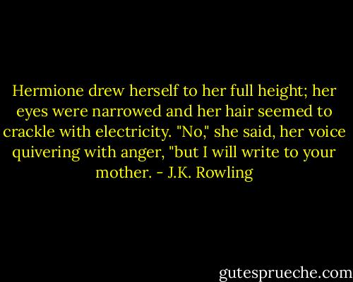 Hermione drew herself to her full height; her eyes were narrowed and her hair seemed to crackle with electricity.<br />"No," she said, her voice quivering with anger, "but I will write to your mother. - J.K. Rowling